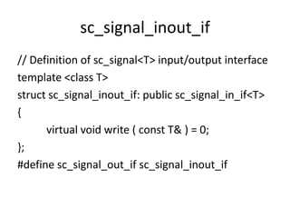 sc_signal_inout_if
// Definition of sc_signal<T> input/output interface
template <class T>
struct sc_signal_inout_if: public sc_signal_in_if<T>
{
virtual void write ( const T& ) = 0;
};
#define sc_signal_out_if sc_signal_inout_if

 