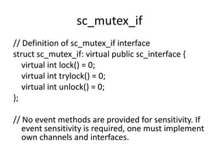 sc_mutex_if
// Definition of sc_mutex_if interface
struct sc_mutex_if: virtual public sc_interface {
virtual int lock() = 0;
virtual int trylock() = 0;
virtual int unlock() = 0;
};
// No event methods are provided for sensitivity. If
event sensitivity is required, one must implement
own channels and interfaces.

 