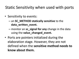 Static Sensitivity when used with ports
• Sensitivity to events:
– an SC_METHOD statically sensitive to the
data_written_event.
– monitor an sc_signal for any change in the data
using the value_changed_event.

• Ports are pointers initialized during the
elaboration stage. However, they are not
defined when the sensitive method needs to
know about them.

 