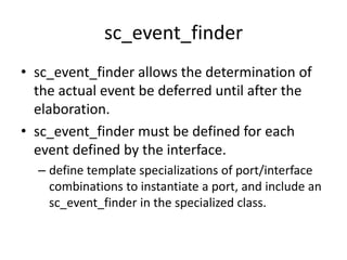 sc_event_finder
• sc_event_finder allows the determination of
the actual event be deferred until after the
elaboration.
• sc_event_finder must be defined for each
event defined by the interface.
– define template specializations of port/interface
combinations to instantiate a port, and include an
sc_event_finder in the specialized class.

 