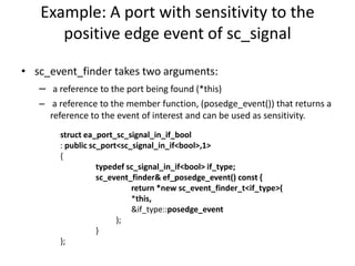 Example: A port with sensitivity to the
positive edge event of sc_signal
• sc_event_finder takes two arguments:
– a reference to the port being found (*this)
– a reference to the member function, (posedge_event()) that returns a
reference to the event of interest and can be used as sensitivity.
struct ea_port_sc_signal_in_if_bool
: public sc_port<sc_signal_in_if<bool>,1>
{
typedef sc_signal_in_if<bool> if_type;
sc_event_finder& ef_posedge_event() const {
return *new sc_event_finder_t<if_type>(
*this,
&if_type::posedge_event
);
}
};

 