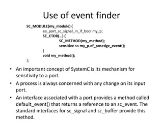 Use of event finder
SC_MODULE(my_module) {
ea_port_sc_signal_in_if_bool my_p;
SC_CTOR(…) {
SC_METHOD(my_method);
sensitive << my_p.ef_posedge_event();
}
void my_method();
};

• An important concept of SystemC is its mechanism for
sensitivity to a port.
• A process is always concerned with any change on its input
port.
• An interface associated with a port provides a method called
default_event() that returns a reference to an sc_event. The
standard interfaces for sc_signal and sc_buffer provide this
method.

 
