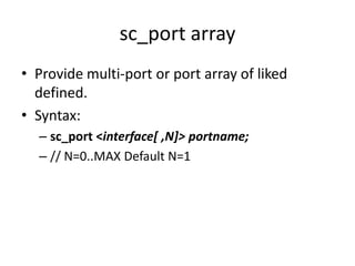 sc_port array
• Provide multi-port or port array of liked
defined.
• Syntax:
– sc_port <interface[ ,N]> portname;
– // N=0..MAX Default N=1

 