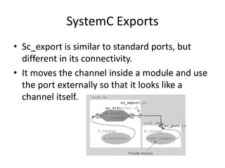 SystemC Exports
• Sc_export is similar to standard ports, but
different in its connectivity.
• It moves the channel inside a module and use
the port externally so that it looks like a
channel itself.

 