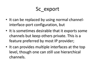 Sc_export
• It can be replaced by using normal channelinterface-port configuration, but
• It is sometimes desirable that it exports some
channels but keep others private. This is a
feature preferred by most IP provider;
• It can provides multiple interfaces at the top
level, though one can still use hierarchical
channels.

 
