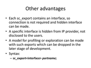 Other advantages
• Each sc_export contains an interface, so
connection is not required and hidden interface
can be made.
• A specific interface is hidden from IP provider, not
disclosed to the users.
• A model for profiling or exploration can be made
with such exports which can be dropped in the
later stage of development.
• Syntax:
– sc_export<interface> portname;

 