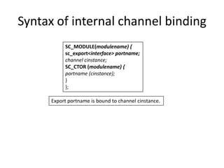 Syntax of internal channel binding
SC_MODULE(modulename) {
sc_export<interface> portname;
channel cinstance;
SC_CTOR (modulename) {
portname (cinstance);
}
};
Export portname is bound to channel cinstance.

 