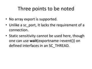 Three points to be noted
• No array export is supported.
• Unlike a sc_port, It lacks the requirement of a
connection.
• Static sensitivity cannot be used here, though
one can use wait(exportname->event()) on
defined interfaces in an SC_THREAD.

 