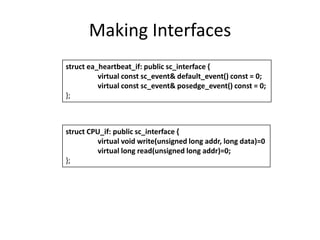 Making Interfaces
struct ea_heartbeat_if: public sc_interface {
virtual const sc_event& default_event() const = 0;
virtual const sc_event& posedge_event() const = 0;
};

struct CPU_if: public sc_interface {
virtual void write(unsigned long addr, long data)=0
virtual long read(unsigned long addr)=0;
};

 