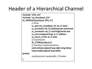 Header of a Hierarchical Channel
#include "CPU_if.h"
#include "ea_heartbeat_if.h"
SC_MODULE(cpu2pca), CPU_if {
// Ports
sc_port<ea_heartbeat_if> ck; // clock
sc_out<bool> ld; // load/execute command
sc_out<bool> rw; // read high/write low
sc_out<unsigned long> a; // address
sc_inout_rv<32> d; // data
// Constructor
SC_CTOR(cpu2pca) {}
// Interface implementations
void write(unsigned long addr, long data);
long read(unsigned long addr);
private:
cpu2pca(const cpu2pca&); // Disable
};

 