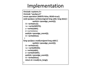 Implementation
#include <systemc.h>
#include "cpu2pca.h"
enum operation {WRITE=false, READ=true};
void cpu2pca::write(unsigned long addr, long data) {
wait(ck–>posedge_event());
ld–>write(true);
rw–>write(WRITE);
a–>write(addr);
d–>write(data);
wait(ck–>posedge_event());
ld–>write(false);
}
long cpu2pca::read(unsigned long addr) {
wait(ck–>posedge_event());
ld–>write(true);
rw–>write(READ);
a–>write(addr);
d–>write(FLOAT);
wait(ck–>posedge_event());
ld–>write(false);
return d–>read().to_long();
}

 