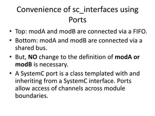 Convenience of sc_interfaces using
Ports
• Top: modA and modB are connected via a FIFO.
• Bottom: modA and modB are connected via a
shared bus.
• But, NO change to the definition of modA or
modB is necessary.
• A SystemC port is a class templated with and
inheriting from a SystemC interface. Ports
allow access of channels across module
boundaries.

 