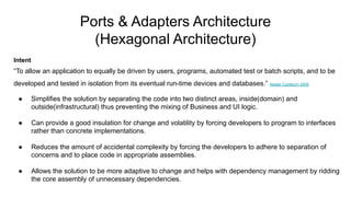 Ports & Adapters Architecture
(Hexagonal Architecture)
Intent
“To allow an application to equally be driven by users, programs, automated test or batch scripts, and to be
developed and tested in isolation from its eventual run-time devices and databases.” Alistair Cockburn 2005
● Simplifies the solution by separating the code into two distinct areas, inside(domain) and
outside(infrastructural) thus preventing the mixing of Business and UI logic.
● Can provide a good insulation for change and volatility by forcing developers to program to interfaces
rather than concrete implementations.
● Reduces the amount of accidental complexity by forcing the developers to adhere to separation of
concerns and to place code in appropriate assemblies.
● Allows the solution to be more adaptive to change and helps with dependency management by ridding
the core assembly of unnecessary dependencies.
 