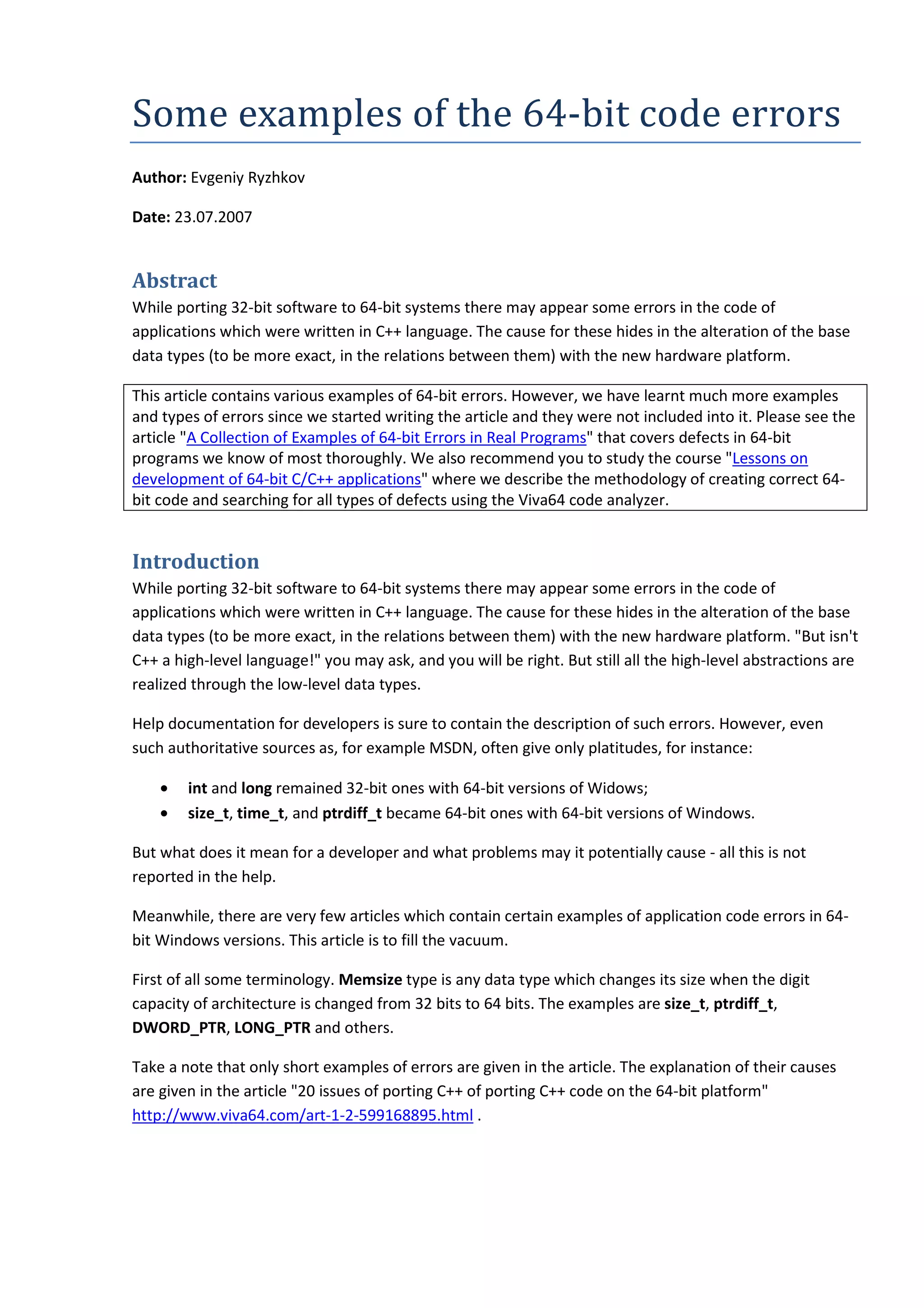 Some examples of the 64-bit code errors
Author: Evgeniy Ryzhkov

Date: 23.07.2007


Abstract
While porting 32-bit software to 64-bit systems there may appear some errors in the code of
applications which were written in C++ language. The cause for these hides in the alteration of the base
data types (to be more exact, in the relations between them) with the new hardware platform.

This article contains various examples of 64-bit errors. However, we have learnt much more examples
and types of errors since we started writing the article and they were not included into it. Please see the
article "A Collection of Examples of 64-bit Errors in Real Programs" that covers defects in 64-bit
programs we know of most thoroughly. We also recommend you to study the course "Lessons on
development of 64-bit C/C++ applications" where we describe the methodology of creating correct 64-
bit code and searching for all types of defects using the Viva64 code analyzer.


Introduction
While porting 32-bit software to 64-bit systems there may appear some errors in the code of
applications which were written in C++ language. The cause for these hides in the alteration of the base
data types (to be more exact, in the relations between them) with the new hardware platform. "But isn't
C++ a high-level language!" you may ask, and you will be right. But still all the high-level abstractions are
realized through the low-level data types.

Help documentation for developers is sure to contain the description of such errors. However, even
such authoritative sources as, for example MSDN, often give only platitudes, for instance:

    •   int and long remained 32-bit ones with 64-bit versions of Widows;
    •   size_t, time_t, and ptrdiff_t became 64-bit ones with 64-bit versions of Windows.

But what does it mean for a developer and what problems may it potentially cause - all this is not
reported in the help.

Meanwhile, there are very few articles which contain certain examples of application code errors in 64-
bit Windows versions. This article is to fill the vacuum.

First of all some terminology. Memsize type is any data type which changes its size when the digit
capacity of architecture is changed from 32 bits to 64 bits. The examples are size_t, ptrdiff_t,
DWORD_PTR, LONG_PTR and others.

Take a note that only short examples of errors are given in the article. The explanation of their causes
are given in the article "20 issues of porting C++ of porting C++ code on the 64-bit platform"
http://www.viva64.com/art-1-2-599168895.html .
 