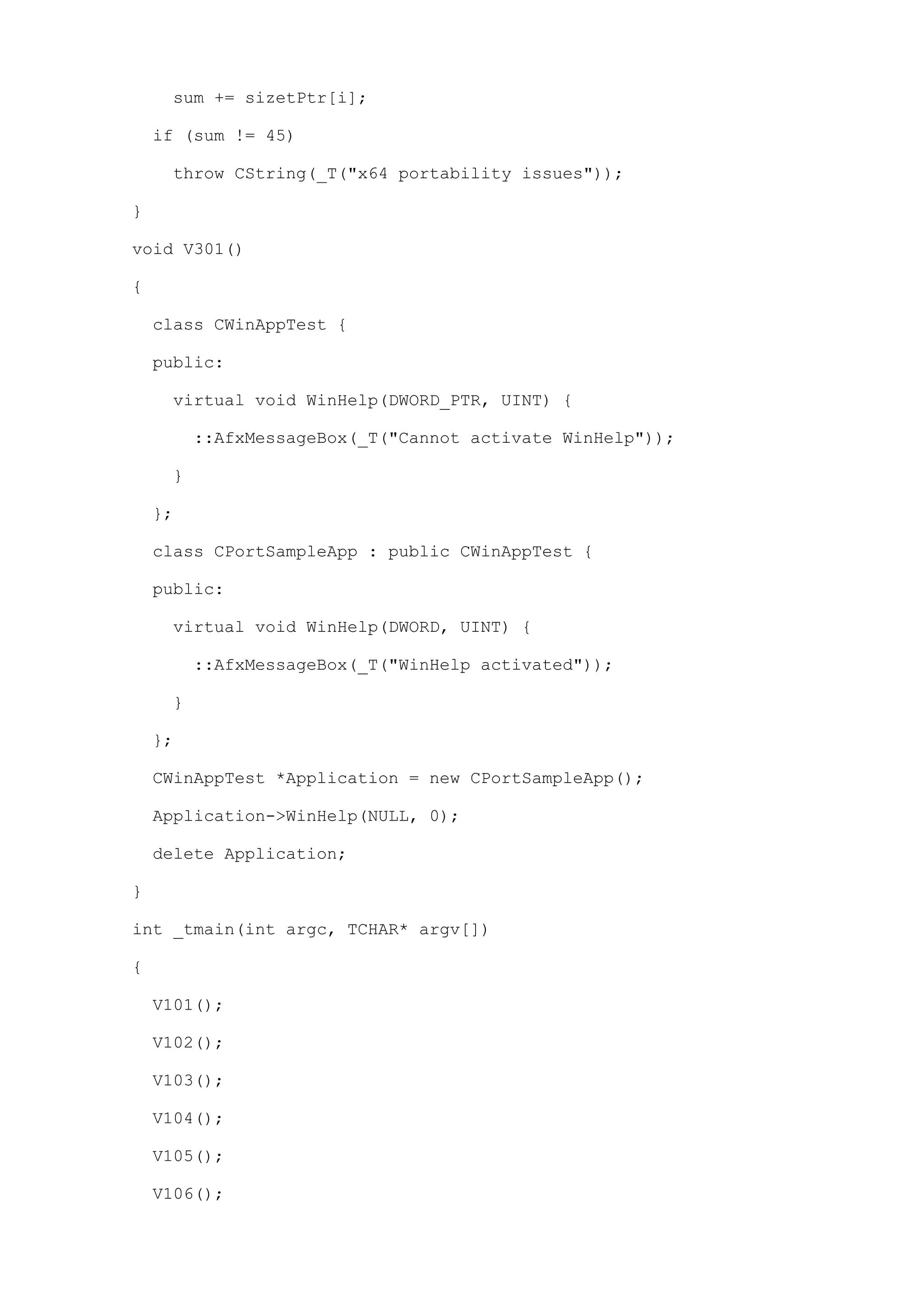 sum += sizetPtr[i];

    if (sum != 45)

     throw CString(_T("x64 portability issues"));

}

void V301()

{

    class CWinAppTest {

    public:

     virtual void WinHelp(DWORD_PTR, UINT) {

         ::AfxMessageBox(_T("Cannot activate WinHelp"));

     }

    };

    class CPortSampleApp : public CWinAppTest {

    public:

     virtual void WinHelp(DWORD, UINT) {

         ::AfxMessageBox(_T("WinHelp activated"));

     }

    };

    CWinAppTest *Application = new CPortSampleApp();

    Application->WinHelp(NULL, 0);

    delete Application;

}

int _tmain(int argc, TCHAR* argv[])

{

    V101();

    V102();

    V103();

    V104();

    V105();

    V106();
 