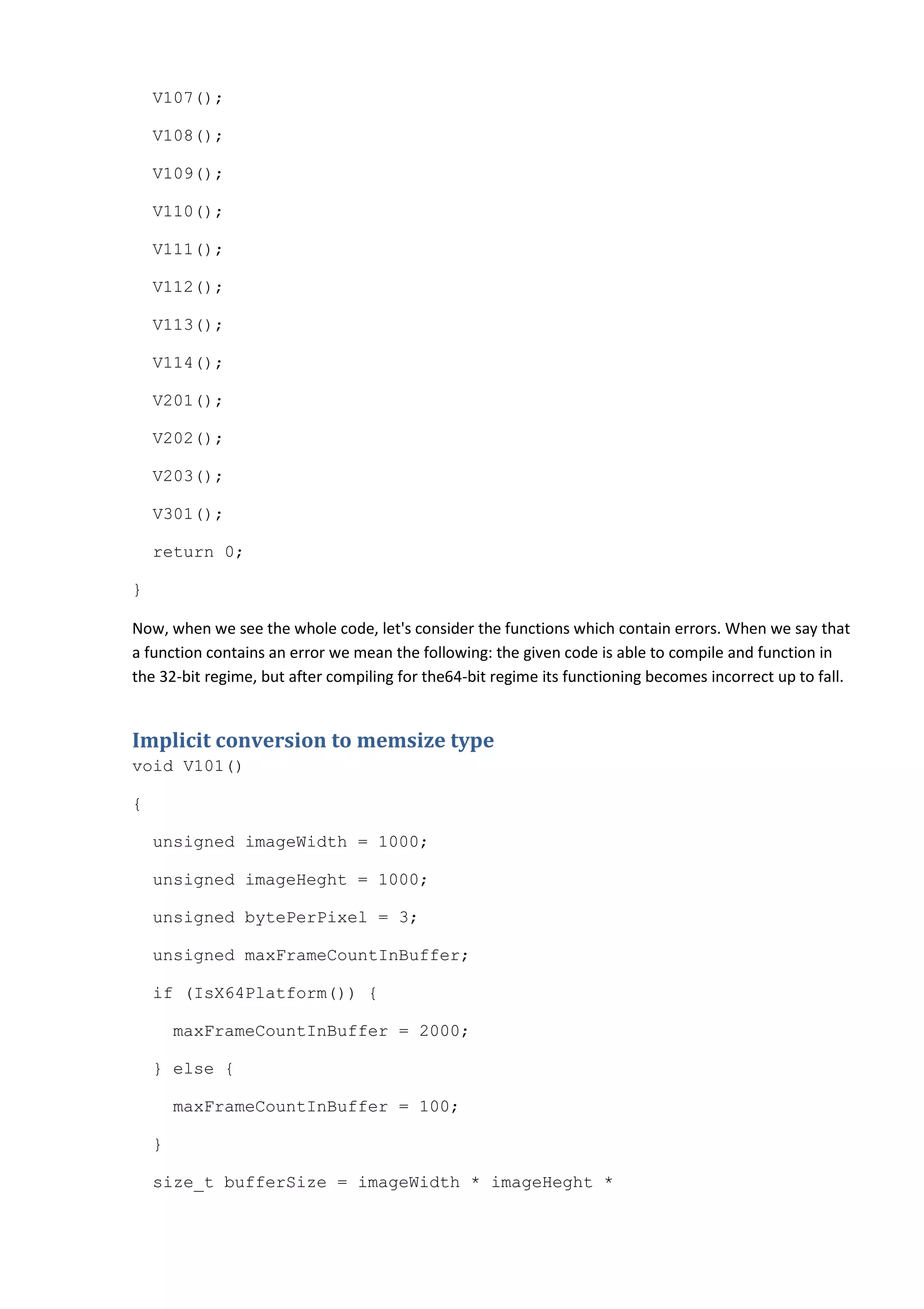 V107();

    V108();

    V109();

    V110();

    V111();

    V112();

    V113();

    V114();

    V201();

    V202();

    V203();

    V301();

    return 0;

}

Now, when we see the whole code, let's consider the functions which contain errors. When we say that
a function contains an error we mean the following: the given code is able to compile and function in
the 32-bit regime, but after compiling for the64-bit regime its functioning becomes incorrect up to fall.


Implicit conversion to memsize type
void V101()

{

    unsigned imageWidth = 1000;

    unsigned imageHeght = 1000;

    unsigned bytePerPixel = 3;

    unsigned maxFrameCountInBuffer;

    if (IsX64Platform()) {

        maxFrameCountInBuffer = 2000;

    } else {

        maxFrameCountInBuffer = 100;

    }

    size_t bufferSize = imageWidth * imageHeght *
 