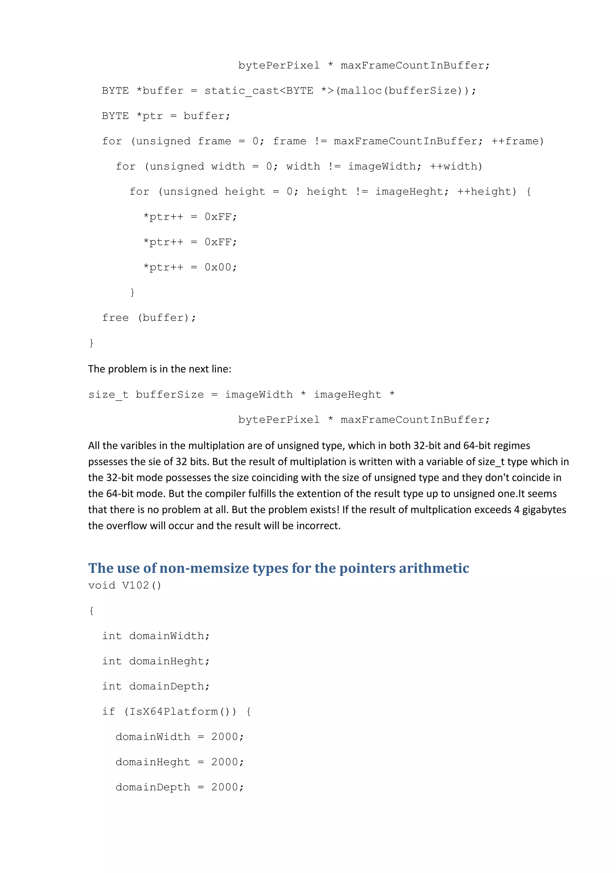 bytePerPixel * maxFrameCountInBuffer;

    BYTE *buffer = static_cast<BYTE *>(malloc(bufferSize));

    BYTE *ptr = buffer;

    for (unsigned frame = 0; frame != maxFrameCountInBuffer; ++frame)

      for (unsigned width = 0; width != imageWidth; ++width)

         for (unsigned height = 0; height != imageHeght; ++height) {

             *ptr++ = 0xFF;

             *ptr++ = 0xFF;

             *ptr++ = 0x00;

         }

    free (buffer);

}

The problem is in the next line:

size_t bufferSize = imageWidth * imageHeght *

                                   bytePerPixel * maxFrameCountInBuffer;

All the varibles in the multiplation are of unsigned type, which in both 32-bit and 64-bit regimes
pssesses the sie of 32 bits. But the result of multiplation is written with a variable of size_t type which in
the 32-bit mode possesses the size coinciding with the size of unsigned type and they don't coincide in
the 64-bit mode. But the compiler fulfills the extention of the result type up to unsigned one.It seems
that there is no problem at all. But the problem exists! If the result of multplication exceeds 4 gigabytes
the overflow will occur and the result will be incorrect.


The use of non-memsize types for the pointers arithmetic
void V102()

{

    int domainWidth;

    int domainHeght;

    int domainDepth;

    if (IsX64Platform()) {

      domainWidth = 2000;

      domainHeght = 2000;

      domainDepth = 2000;
 