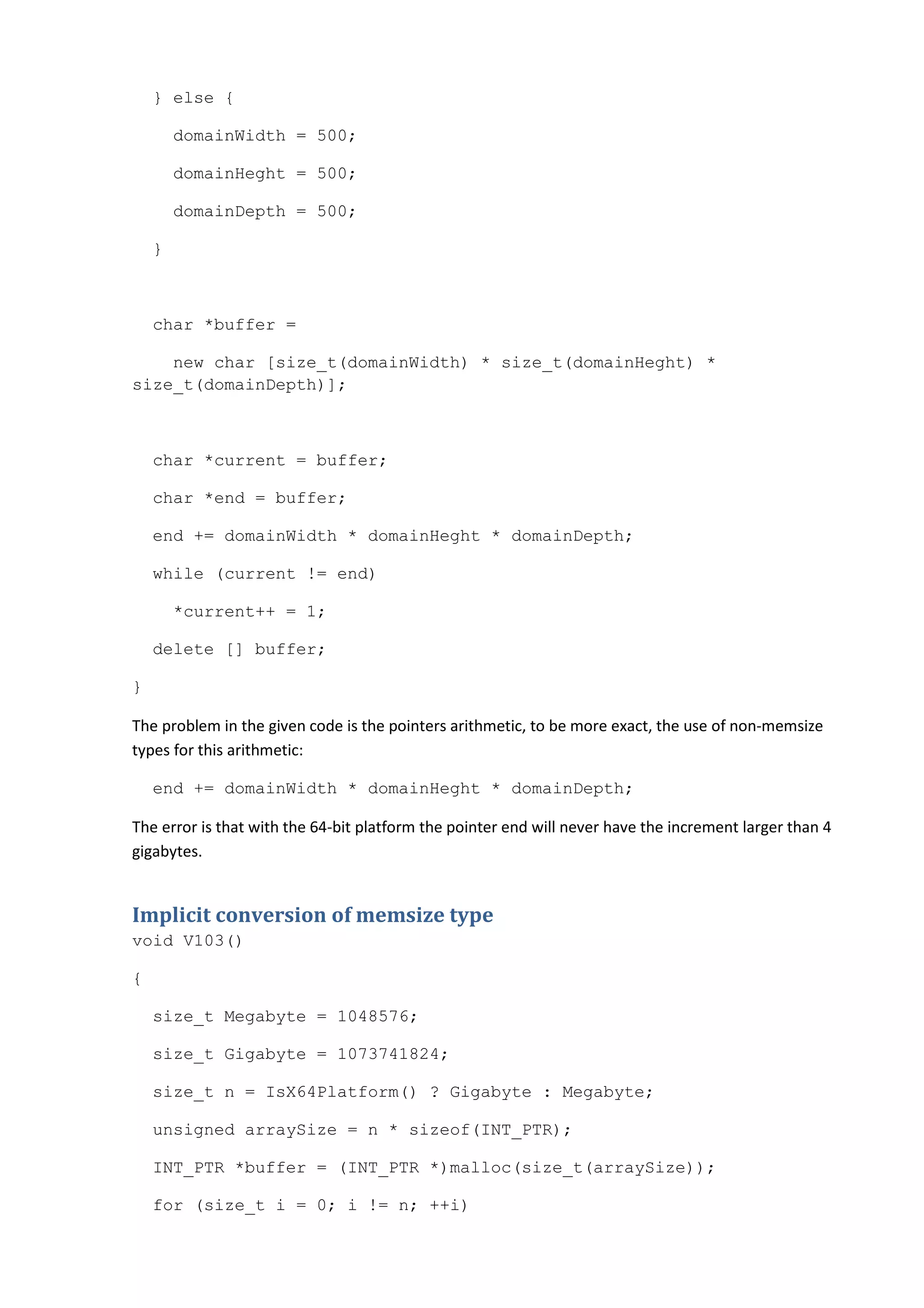 } else {

        domainWidth = 500;

        domainHeght = 500;

        domainDepth = 500;

    }



    char *buffer =

    new char [size_t(domainWidth) * size_t(domainHeght) *
size_t(domainDepth)];



    char *current = buffer;

    char *end = buffer;

    end += domainWidth * domainHeght * domainDepth;

    while (current != end)

        *current++ = 1;

    delete [] buffer;

}

The problem in the given code is the pointers arithmetic, to be more exact, the use of non-memsize
types for this arithmetic:

    end += domainWidth * domainHeght * domainDepth;

The error is that with the 64-bit platform the pointer end will never have the increment larger than 4
gigabytes.


Implicit conversion of memsize type
void V103()

{

    size_t Megabyte = 1048576;

    size_t Gigabyte = 1073741824;

    size_t n = IsX64Platform() ? Gigabyte : Megabyte;

    unsigned arraySize = n * sizeof(INT_PTR);

    INT_PTR *buffer = (INT_PTR *)malloc(size_t(arraySize));

    for (size_t i = 0; i != n; ++i)
 
