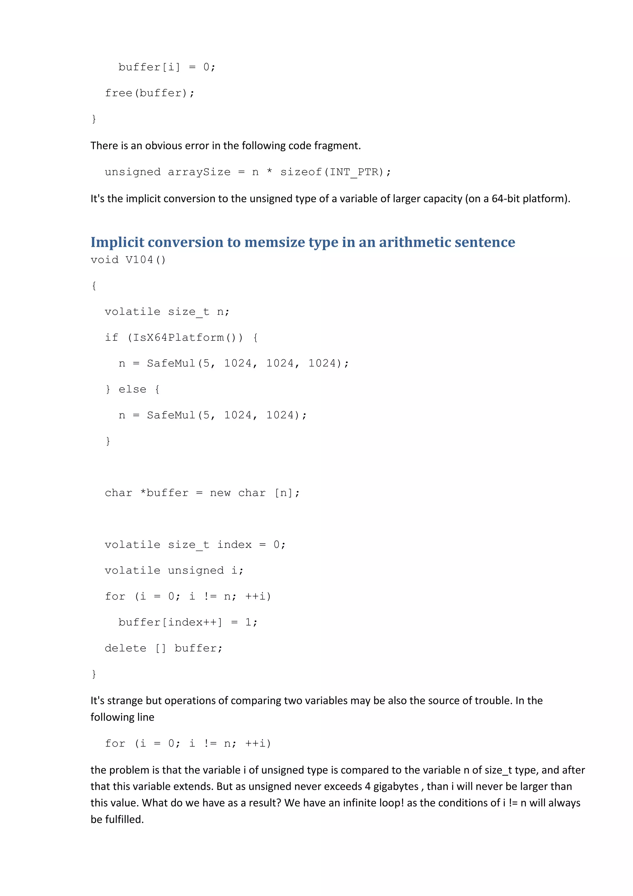 buffer[i] = 0;

    free(buffer);

}

There is an obvious error in the following code fragment.

    unsigned arraySize = n * sizeof(INT_PTR);

It's the implicit conversion to the unsigned type of a variable of larger capacity (on a 64-bit platform).


Implicit conversion to memsize type in an arithmetic sentence
void V104()

{

    volatile size_t n;

    if (IsX64Platform()) {

        n = SafeMul(5, 1024, 1024, 1024);

    } else {

        n = SafeMul(5, 1024, 1024);

    }



    char *buffer = new char [n];



    volatile size_t index = 0;

    volatile unsigned i;

    for (i = 0; i != n; ++i)

        buffer[index++] = 1;

    delete [] buffer;

}

It's strange but operations of comparing two variables may be also the source of trouble. In the
following line

    for (i = 0; i != n; ++i)

the problem is that the variable i of unsigned type is compared to the variable n of size_t type, and after
that this variable extends. But as unsigned never exceeds 4 gigabytes , than i will never be larger than
this value. What do we have as a result? We have an infinite loop! as the conditions of i != n will always
be fulfilled.
 