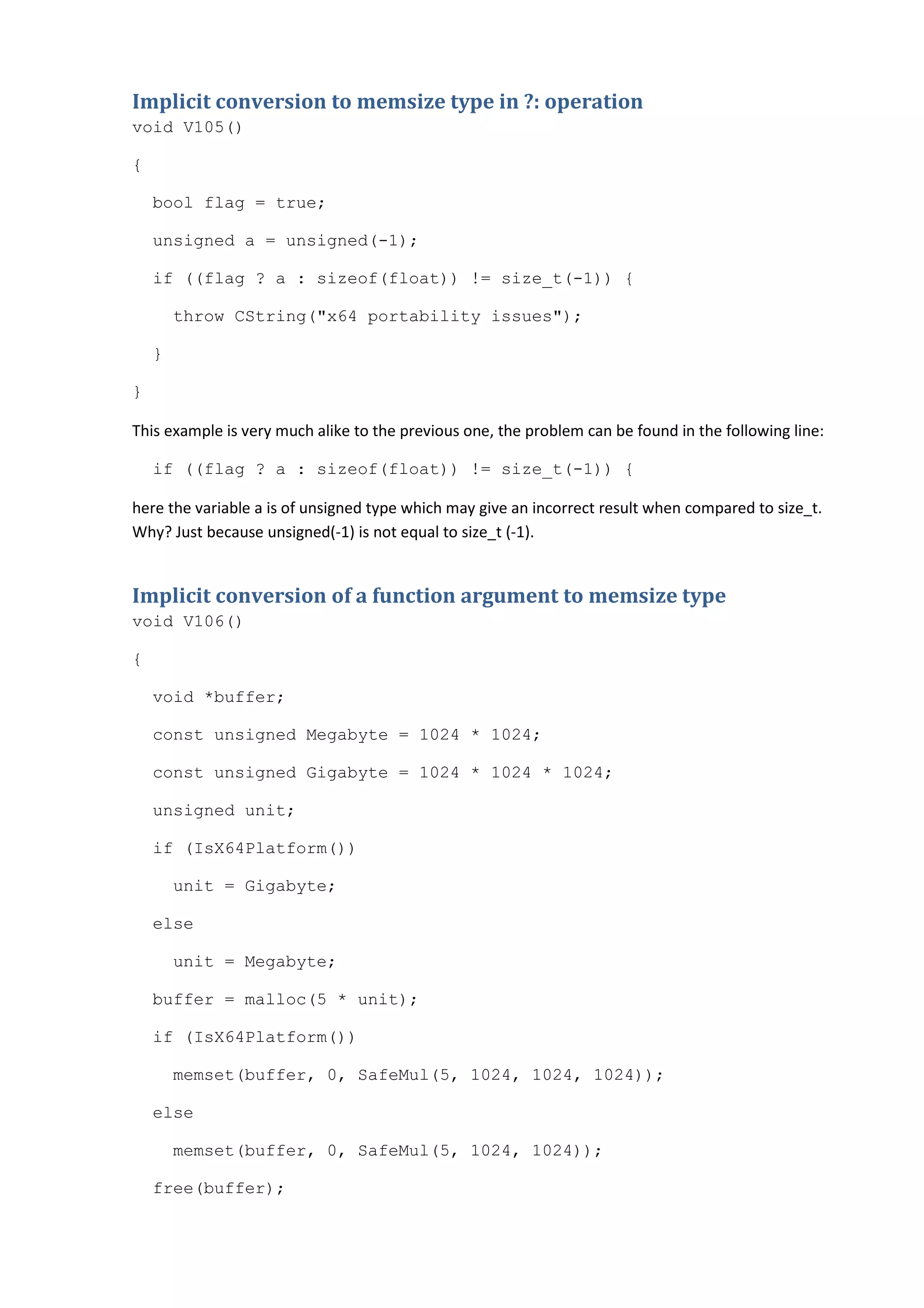 Implicit conversion to memsize type in ?: operation
void V105()

{

    bool flag = true;

    unsigned a = unsigned(-1);

    if ((flag ? a : sizeof(float)) != size_t(-1)) {

        throw CString("x64 portability issues");

    }

}

This example is very much alike to the previous one, the problem can be found in the following line:

    if ((flag ? a : sizeof(float)) != size_t(-1)) {

here the variable a is of unsigned type which may give an incorrect result when compared to size_t.
Why? Just because unsigned(-1) is not equal to size_t (-1).


Implicit conversion of a function argument to memsize type
void V106()

{

    void *buffer;

    const unsigned Megabyte = 1024 * 1024;

    const unsigned Gigabyte = 1024 * 1024 * 1024;

    unsigned unit;

    if (IsX64Platform())

        unit = Gigabyte;

    else

        unit = Megabyte;

    buffer = malloc(5 * unit);

    if (IsX64Platform())

        memset(buffer, 0, SafeMul(5, 1024, 1024, 1024));

    else

        memset(buffer, 0, SafeMul(5, 1024, 1024));

    free(buffer);
 