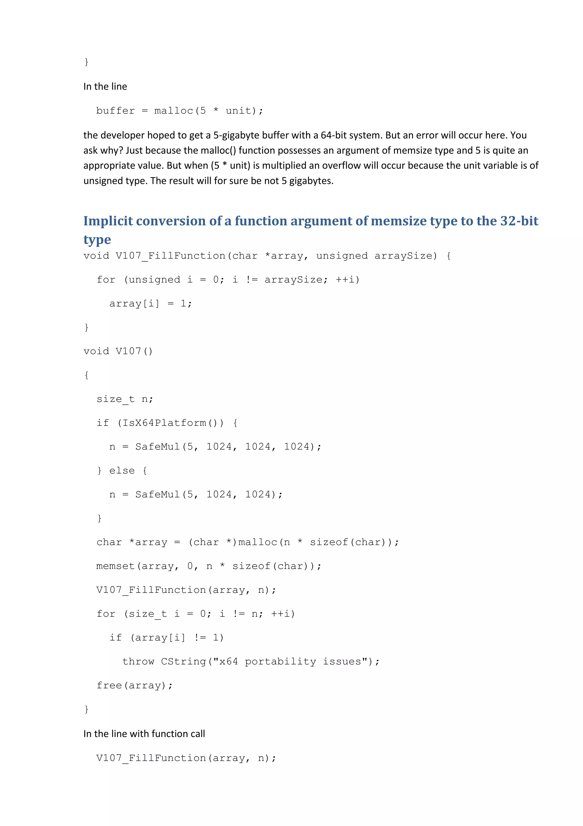 }

In the line

    buffer = malloc(5 * unit);

the developer hoped to get a 5-gigabyte buffer with a 64-bit system. But an error will occur here. You
ask why? Just because the malloc() function possesses an argument of memsize type and 5 is quite an
appropriate value. But when (5 * unit) is multiplied an overflow will occur because the unit variable is of
unsigned type. The result will for sure be not 5 gigabytes.


Implicit conversion of a function argument of memsize type to the 32-bit
type
void V107_FillFunction(char *array, unsigned arraySize) {

    for (unsigned i = 0; i != arraySize; ++i)

        array[i] = 1;

}

void V107()

{

    size_t n;

    if (IsX64Platform()) {

        n = SafeMul(5, 1024, 1024, 1024);

    } else {

        n = SafeMul(5, 1024, 1024);

    }

    char *array = (char *)malloc(n * sizeof(char));

    memset(array, 0, n * sizeof(char));

    V107_FillFunction(array, n);

    for (size_t i = 0; i != n; ++i)

        if (array[i] != 1)

         throw CString("x64 portability issues");

    free(array);

}

In the line with function call

    V107_FillFunction(array, n);
 