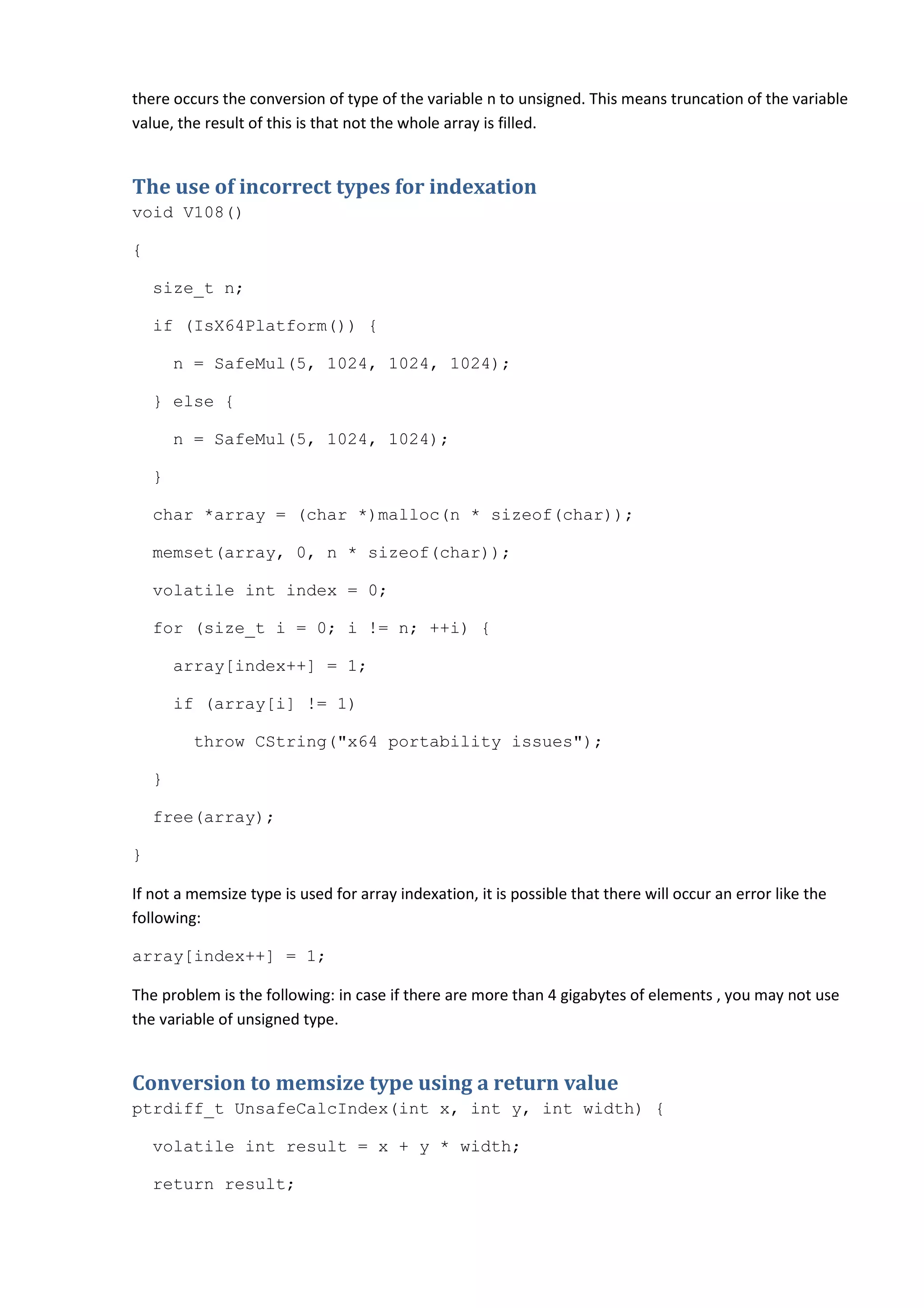 there occurs the conversion of type of the variable n to unsigned. This means truncation of the variable
value, the result of this is that not the whole array is filled.


The use of incorrect types for indexation
void V108()

{

    size_t n;

    if (IsX64Platform()) {

        n = SafeMul(5, 1024, 1024, 1024);

    } else {

        n = SafeMul(5, 1024, 1024);

    }

    char *array = (char *)malloc(n * sizeof(char));

    memset(array, 0, n * sizeof(char));

    volatile int index = 0;

    for (size_t i = 0; i != n; ++i) {

        array[index++] = 1;

        if (array[i] != 1)

         throw CString("x64 portability issues");

    }

    free(array);

}

If not a memsize type is used for array indexation, it is possible that there will occur an error like the
following:

array[index++] = 1;

The problem is the following: in case if there are more than 4 gigabytes of elements , you may not use
the variable of unsigned type.


Conversion to memsize type using a return value
ptrdiff_t UnsafeCalcIndex(int x, int y, int width) {

    volatile int result = x + y * width;

    return result;
 