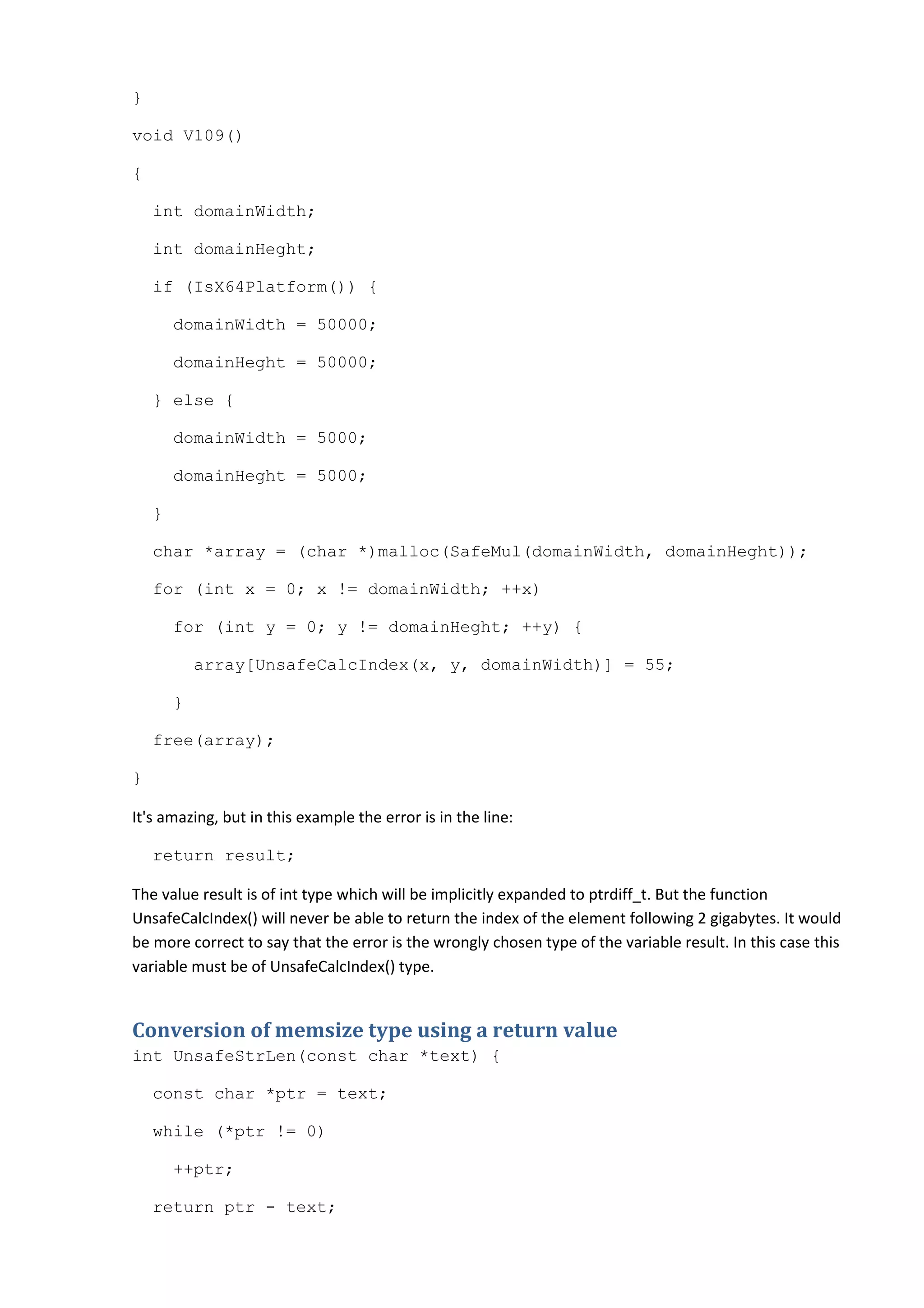 }

void V109()

{

    int domainWidth;

    int domainHeght;

    if (IsX64Platform()) {

        domainWidth = 50000;

        domainHeght = 50000;

    } else {

        domainWidth = 5000;

        domainHeght = 5000;

    }

    char *array = (char *)malloc(SafeMul(domainWidth, domainHeght));

    for (int x = 0; x != domainWidth; ++x)

        for (int y = 0; y != domainHeght; ++y) {

            array[UnsafeCalcIndex(x, y, domainWidth)] = 55;

        }

    free(array);

}

It's amazing, but in this example the error is in the line:

    return result;

The value result is of int type which will be implicitly expanded to ptrdiff_t. But the function
UnsafeCalcIndex() will never be able to return the index of the element following 2 gigabytes. It would
be more correct to say that the error is the wrongly chosen type of the variable result. In this case this
variable must be of UnsafeCalcIndex() type.


Conversion of memsize type using a return value
int UnsafeStrLen(const char *text) {

    const char *ptr = text;

    while (*ptr != 0)

        ++ptr;

    return ptr - text;
 