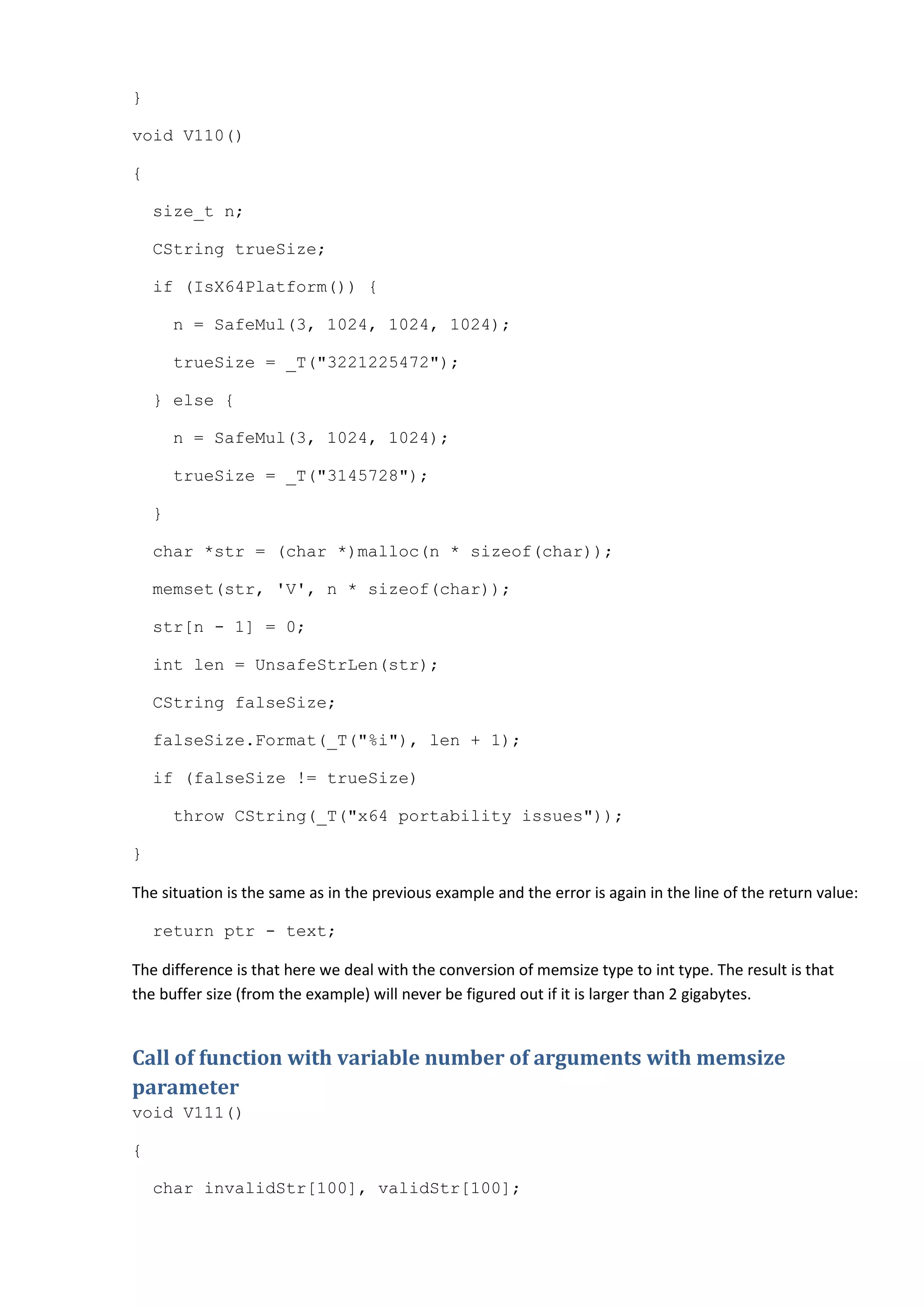 }

void V110()

{

    size_t n;

    CString trueSize;

    if (IsX64Platform()) {

        n = SafeMul(3, 1024, 1024, 1024);

        trueSize = _T("3221225472");

    } else {

        n = SafeMul(3, 1024, 1024);

        trueSize = _T("3145728");

    }

    char *str = (char *)malloc(n * sizeof(char));

    memset(str, 'V', n * sizeof(char));

    str[n - 1] = 0;

    int len = UnsafeStrLen(str);

    CString falseSize;

    falseSize.Format(_T("%i"), len + 1);

    if (falseSize != trueSize)

        throw CString(_T("x64 portability issues"));

}

The situation is the same as in the previous example and the error is again in the line of the return value:

    return ptr - text;

The difference is that here we deal with the conversion of memsize type to int type. The result is that
the buffer size (from the example) will never be figured out if it is larger than 2 gigabytes.


Call of function with variable number of arguments with memsize
parameter
void V111()

{

    char invalidStr[100], validStr[100];
 