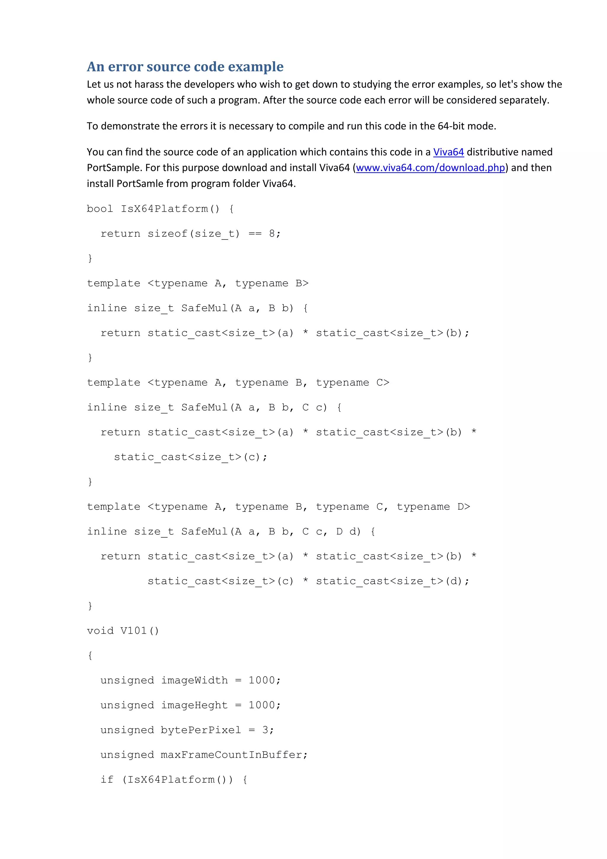 An error source code example
Let us not harass the developers who wish to get down to studying the error examples, so let's show the
whole source code of such a program. After the source code each error will be considered separately.

To demonstrate the errors it is necessary to compile and run this code in the 64-bit mode.

You can find the source code of an application which contains this code in a Viva64 distributive named
PortSample. For this purpose download and install Viva64 (www.viva64.com/download.php) and then
install PortSamle from program folder Viva64.

bool IsX64Platform() {

    return sizeof(size_t) == 8;

}

template <typename A, typename B>

inline size_t SafeMul(A a, B b) {

    return static_cast<size_t>(a) * static_cast<size_t>(b);

}

template <typename A, typename B, typename C>

inline size_t SafeMul(A a, B b, C c) {

    return static_cast<size_t>(a) * static_cast<size_t>(b) *

     static_cast<size_t>(c);

}

template <typename A, typename B, typename C, typename D>

inline size_t SafeMul(A a, B b, C c, D d) {

    return static_cast<size_t>(a) * static_cast<size_t>(b) *

             static_cast<size_t>(c) * static_cast<size_t>(d);

}

void V101()

{

    unsigned imageWidth = 1000;

    unsigned imageHeght = 1000;

    unsigned bytePerPixel = 3;

    unsigned maxFrameCountInBuffer;

    if (IsX64Platform()) {
 