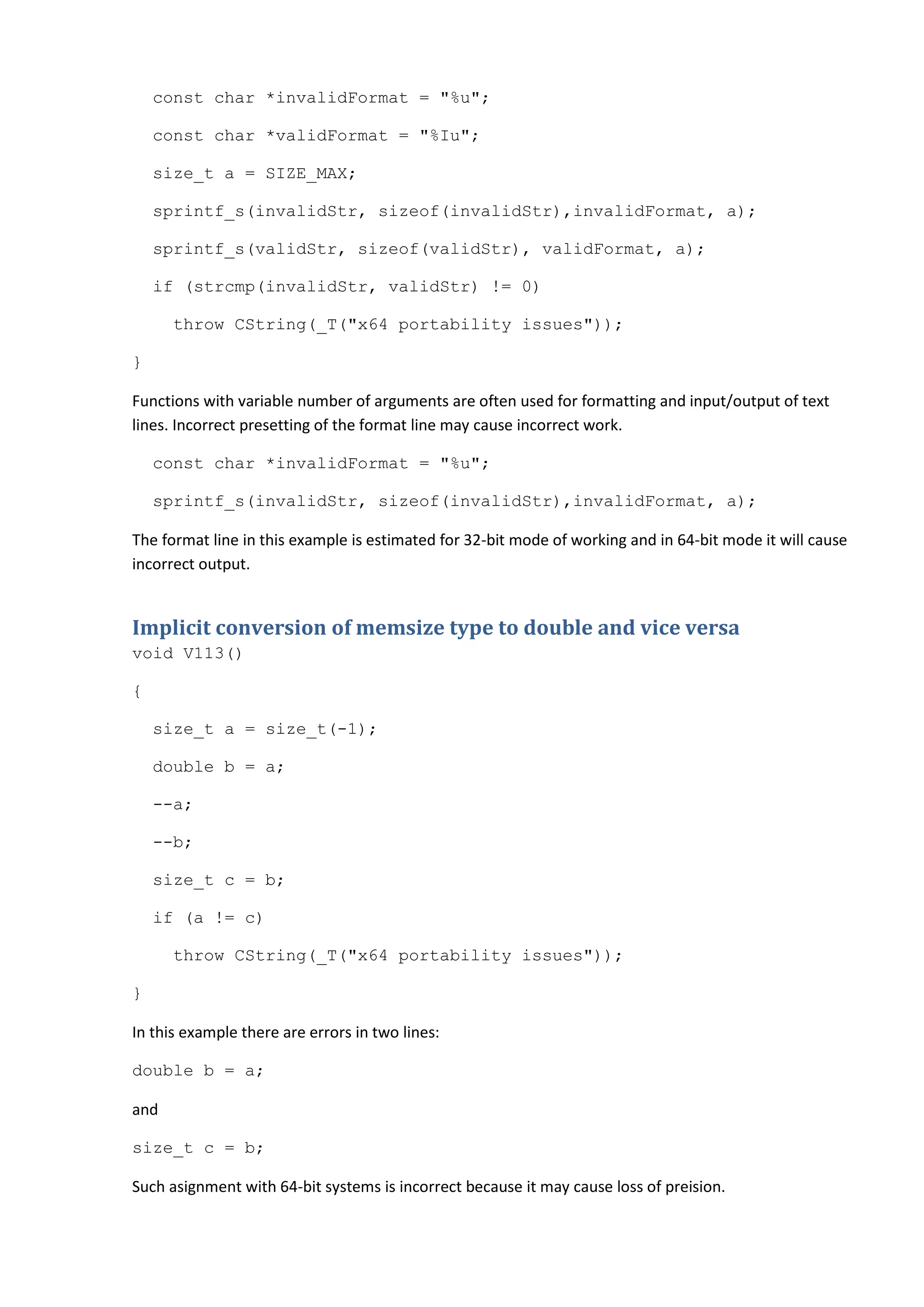 const char *invalidFormat = "%u";

    const char *validFormat = "%Iu";

    size_t a = SIZE_MAX;

    sprintf_s(invalidStr, sizeof(invalidStr),invalidFormat, a);

    sprintf_s(validStr, sizeof(validStr), validFormat, a);

    if (strcmp(invalidStr, validStr) != 0)

      throw CString(_T("x64 portability issues"));

}

Functions with variable number of arguments are often used for formatting and input/output of text
lines. Incorrect presetting of the format line may cause incorrect work.

    const char *invalidFormat = "%u";

    sprintf_s(invalidStr, sizeof(invalidStr),invalidFormat, a);

The format line in this example is estimated for 32-bit mode of working and in 64-bit mode it will cause
incorrect output.


Implicit conversion of memsize type to double and vice versa
void V113()

{

    size_t a = size_t(-1);

    double b = a;

    --a;

    --b;

    size_t c = b;

    if (a != c)

      throw CString(_T("x64 portability issues"));

}

In this example there are errors in two lines:

double b = a;

and

size_t c = b;

Such asignment with 64-bit systems is incorrect because it may cause loss of preision.
 