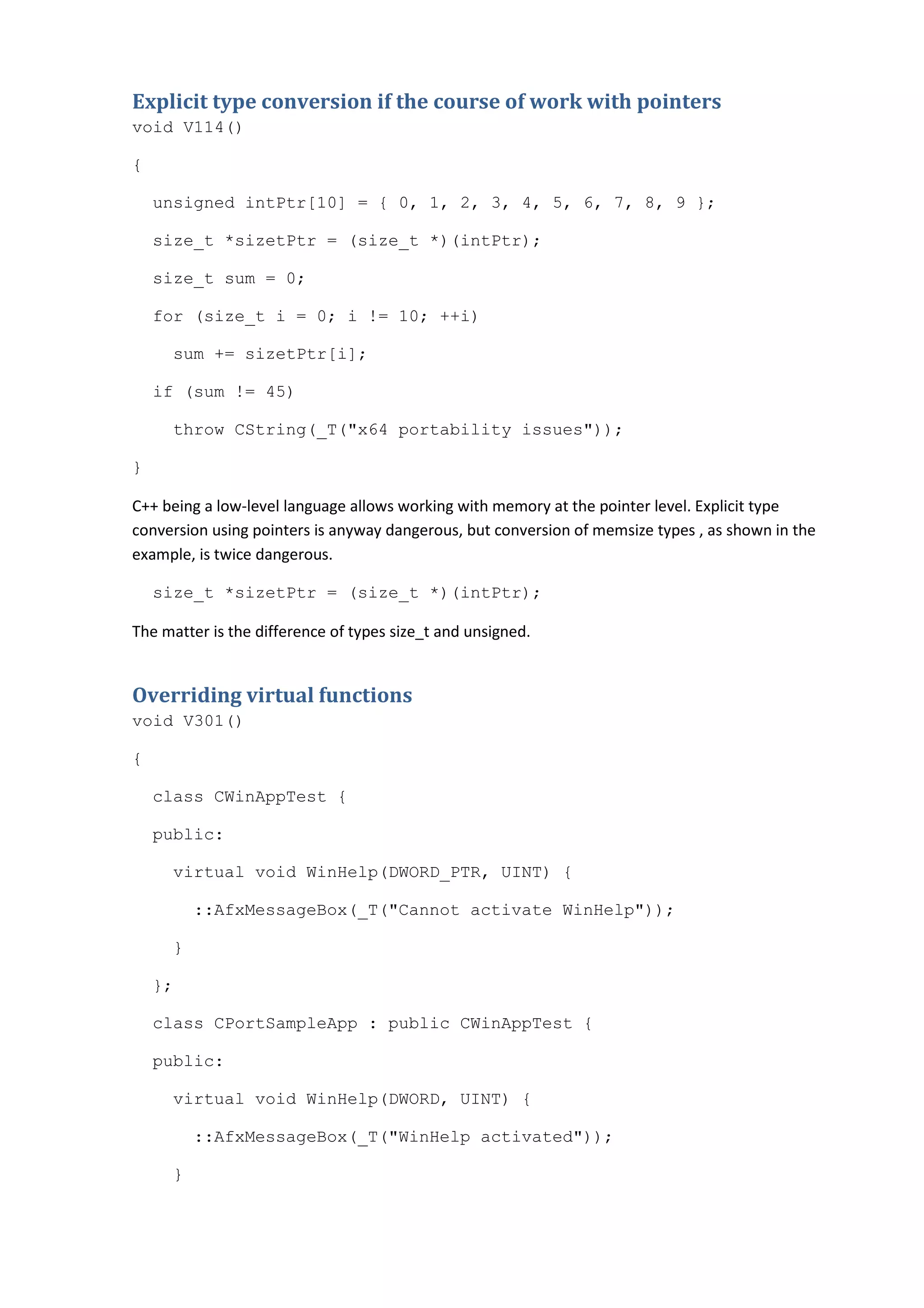 Explicit type conversion if the course of work with pointers
void V114()

{

    unsigned intPtr[10] = { 0, 1, 2, 3, 4, 5, 6, 7, 8, 9 };

    size_t *sizetPtr = (size_t *)(intPtr);

    size_t sum = 0;

    for (size_t i = 0; i != 10; ++i)

     sum += sizetPtr[i];

    if (sum != 45)

     throw CString(_T("x64 portability issues"));

}

C++ being a low-level language allows working with memory at the pointer level. Explicit type
conversion using pointers is anyway dangerous, but conversion of memsize types , as shown in the
example, is twice dangerous.

    size_t *sizetPtr = (size_t *)(intPtr);

The matter is the difference of types size_t and unsigned.


Overriding virtual functions
void V301()

{

    class CWinAppTest {

    public:

     virtual void WinHelp(DWORD_PTR, UINT) {

         ::AfxMessageBox(_T("Cannot activate WinHelp"));

     }

    };

    class CPortSampleApp : public CWinAppTest {

    public:

     virtual void WinHelp(DWORD, UINT) {

         ::AfxMessageBox(_T("WinHelp activated"));

     }
 