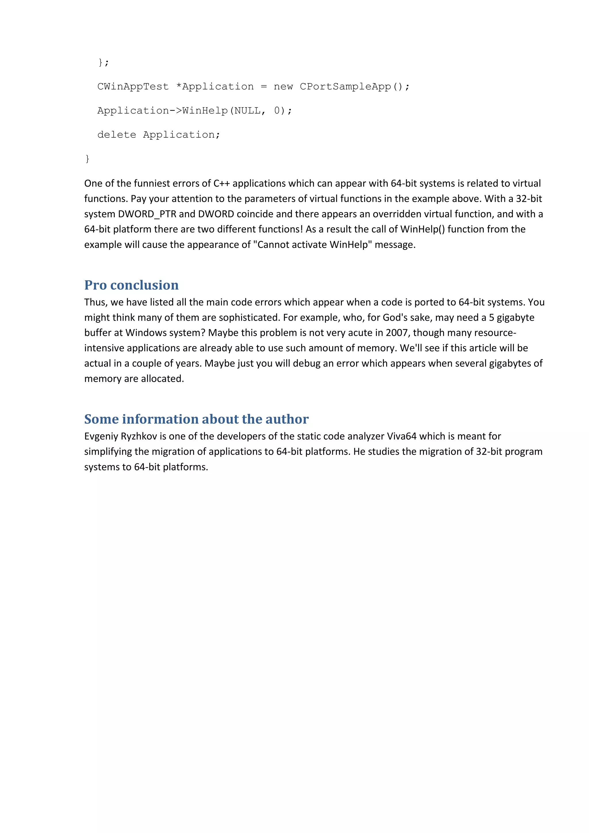 };

    CWinAppTest *Application = new CPortSampleApp();

    Application->WinHelp(NULL, 0);

    delete Application;

}

One of the funniest errors of C++ applications which can appear with 64-bit systems is related to virtual
functions. Pay your attention to the parameters of virtual functions in the example above. With a 32-bit
system DWORD_PTR and DWORD coincide and there appears an overridden virtual function, and with a
64-bit platform there are two different functions! As a result the call of WinHelp() function from the
example will cause the appearance of "Cannot activate WinHelp" message.


Pro conclusion
Thus, we have listed all the main code errors which appear when a code is ported to 64-bit systems. You
might think many of them are sophisticated. For example, who, for God's sake, may need a 5 gigabyte
buffer at Windows system? Maybe this problem is not very acute in 2007, though many resource-
intensive applications are already able to use such amount of memory. We'll see if this article will be
actual in a couple of years. Maybe just you will debug an error which appears when several gigabytes of
memory are allocated.


Some information about the author
Evgeniy Ryzhkov is one of the developers of the static code analyzer Viva64 which is meant for
simplifying the migration of applications to 64-bit platforms. He studies the migration of 32-bit program
systems to 64-bit platforms.
 