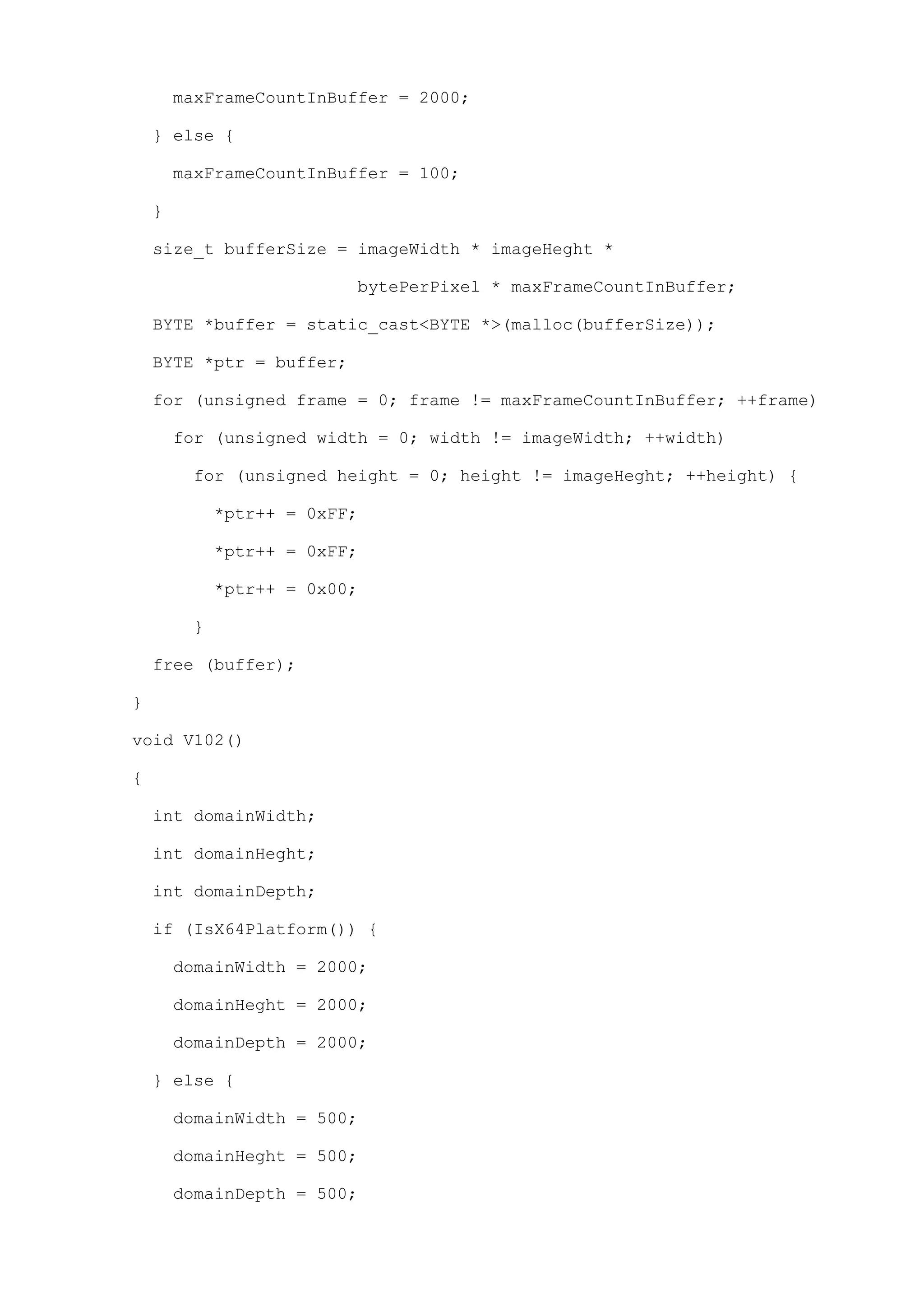 maxFrameCountInBuffer = 2000;

    } else {

        maxFrameCountInBuffer = 100;

    }

    size_t bufferSize = imageWidth * imageHeght *

                          bytePerPixel * maxFrameCountInBuffer;

    BYTE *buffer = static_cast<BYTE *>(malloc(bufferSize));

    BYTE *ptr = buffer;

    for (unsigned frame = 0; frame != maxFrameCountInBuffer; ++frame)

        for (unsigned width = 0; width != imageWidth; ++width)

         for (unsigned height = 0; height != imageHeght; ++height) {

             *ptr++ = 0xFF;

             *ptr++ = 0xFF;

             *ptr++ = 0x00;

         }

    free (buffer);

}

void V102()

{

    int domainWidth;

    int domainHeght;

    int domainDepth;

    if (IsX64Platform()) {

        domainWidth = 2000;

        domainHeght = 2000;

        domainDepth = 2000;

    } else {

        domainWidth = 500;

        domainHeght = 500;

        domainDepth = 500;
 