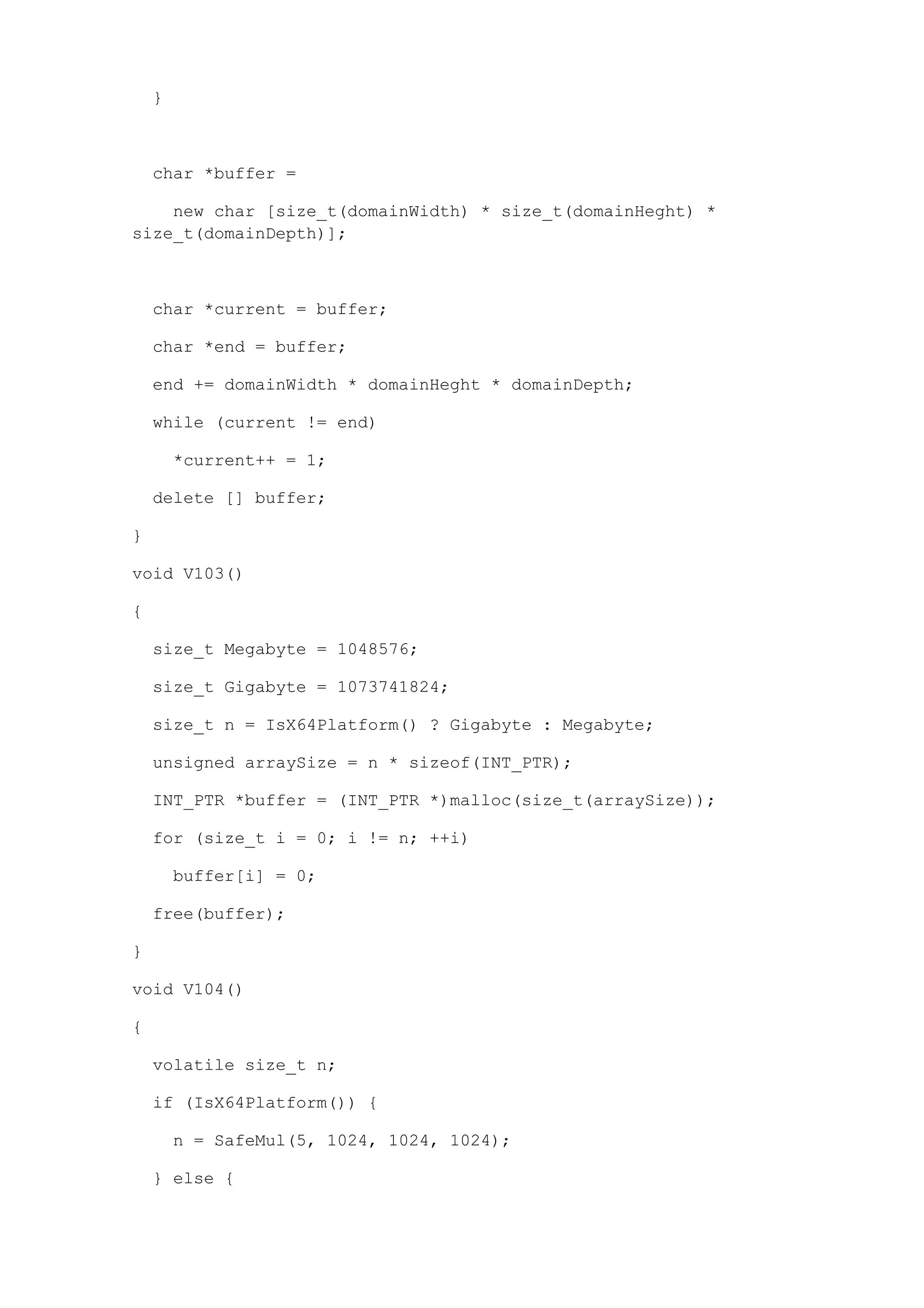 }



    char *buffer =

    new char [size_t(domainWidth) * size_t(domainHeght) *
size_t(domainDepth)];



    char *current = buffer;

    char *end = buffer;

    end += domainWidth * domainHeght * domainDepth;

    while (current != end)

        *current++ = 1;

    delete [] buffer;

}

void V103()

{

    size_t Megabyte = 1048576;

    size_t Gigabyte = 1073741824;

    size_t n = IsX64Platform() ? Gigabyte : Megabyte;

    unsigned arraySize = n * sizeof(INT_PTR);

    INT_PTR *buffer = (INT_PTR *)malloc(size_t(arraySize));

    for (size_t i = 0; i != n; ++i)

        buffer[i] = 0;

    free(buffer);

}

void V104()

{

    volatile size_t n;

    if (IsX64Platform()) {

        n = SafeMul(5, 1024, 1024, 1024);

    } else {
 