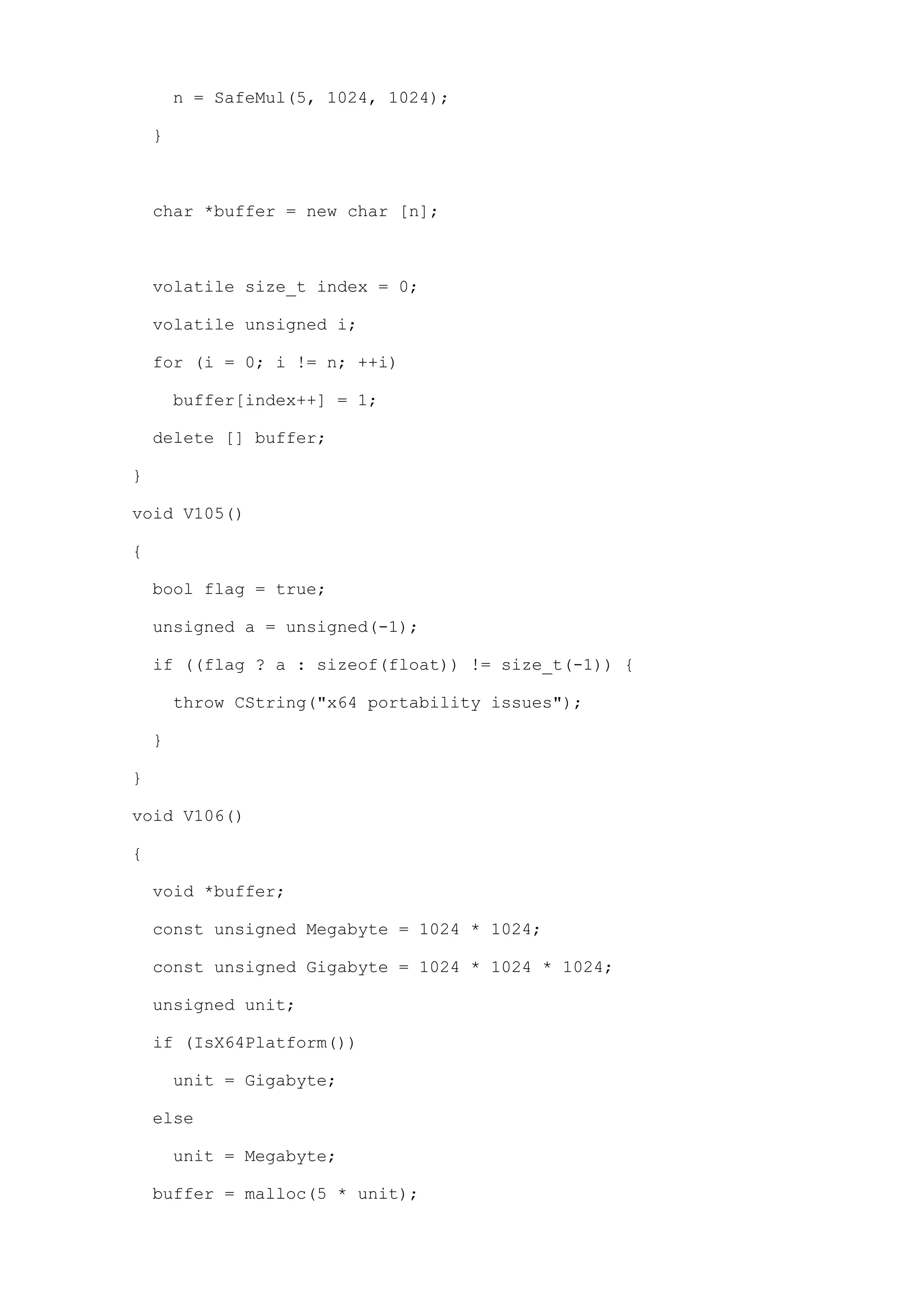 n = SafeMul(5, 1024, 1024);

    }



    char *buffer = new char [n];



    volatile size_t index = 0;

    volatile unsigned i;

    for (i = 0; i != n; ++i)

        buffer[index++] = 1;

    delete [] buffer;

}

void V105()

{

    bool flag = true;

    unsigned a = unsigned(-1);

    if ((flag ? a : sizeof(float)) != size_t(-1)) {

        throw CString("x64 portability issues");

    }

}

void V106()

{

    void *buffer;

    const unsigned Megabyte = 1024 * 1024;

    const unsigned Gigabyte = 1024 * 1024 * 1024;

    unsigned unit;

    if (IsX64Platform())

        unit = Gigabyte;

    else

        unit = Megabyte;

    buffer = malloc(5 * unit);
 