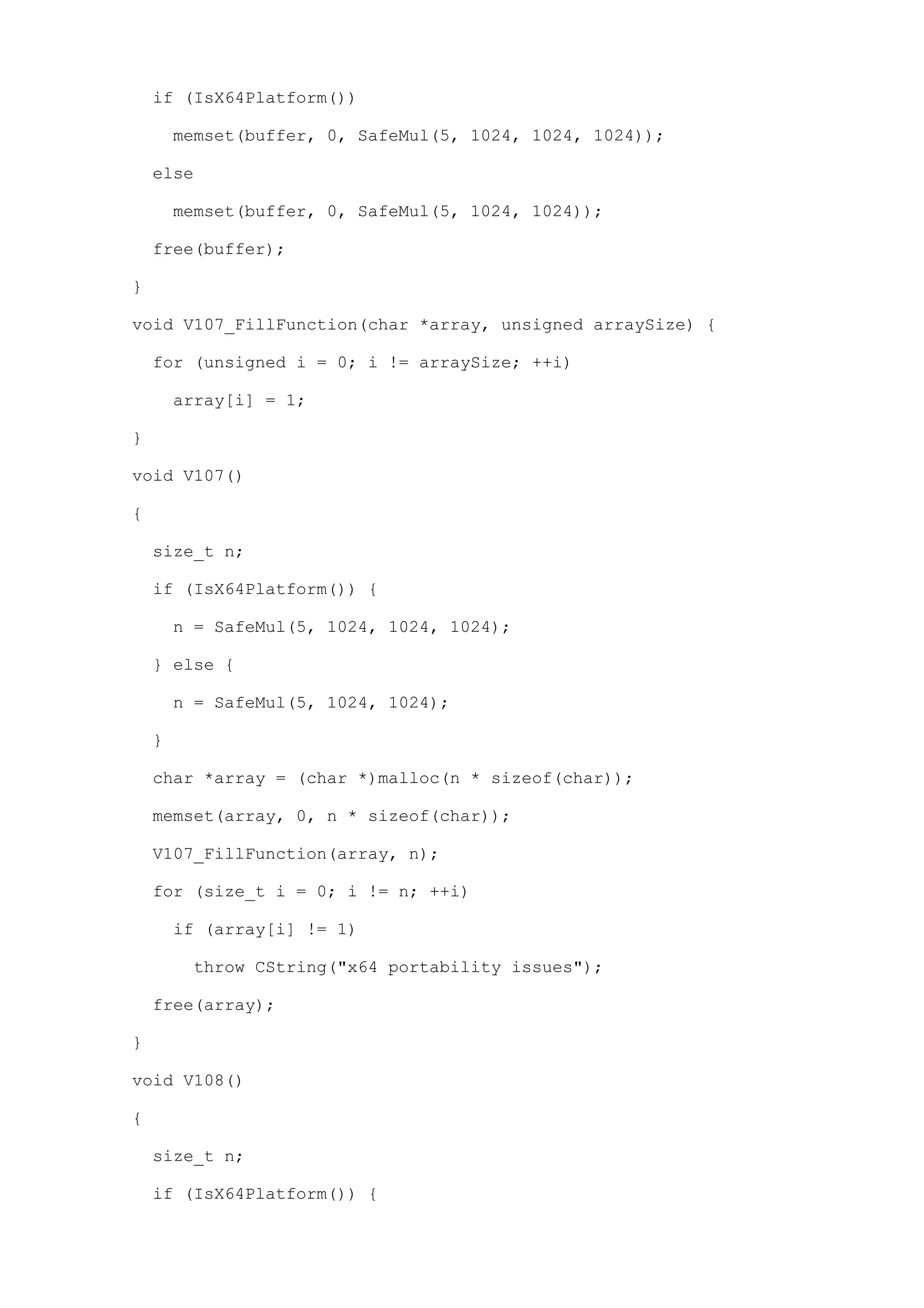 if (IsX64Platform())

        memset(buffer, 0, SafeMul(5, 1024, 1024, 1024));

    else

        memset(buffer, 0, SafeMul(5, 1024, 1024));

    free(buffer);

}

void V107_FillFunction(char *array, unsigned arraySize) {

    for (unsigned i = 0; i != arraySize; ++i)

        array[i] = 1;

}

void V107()

{

    size_t n;

    if (IsX64Platform()) {

        n = SafeMul(5, 1024, 1024, 1024);

    } else {

        n = SafeMul(5, 1024, 1024);

    }

    char *array = (char *)malloc(n * sizeof(char));

    memset(array, 0, n * sizeof(char));

    V107_FillFunction(array, n);

    for (size_t i = 0; i != n; ++i)

        if (array[i] != 1)

         throw CString("x64 portability issues");

    free(array);

}

void V108()

{

    size_t n;

    if (IsX64Platform()) {
 