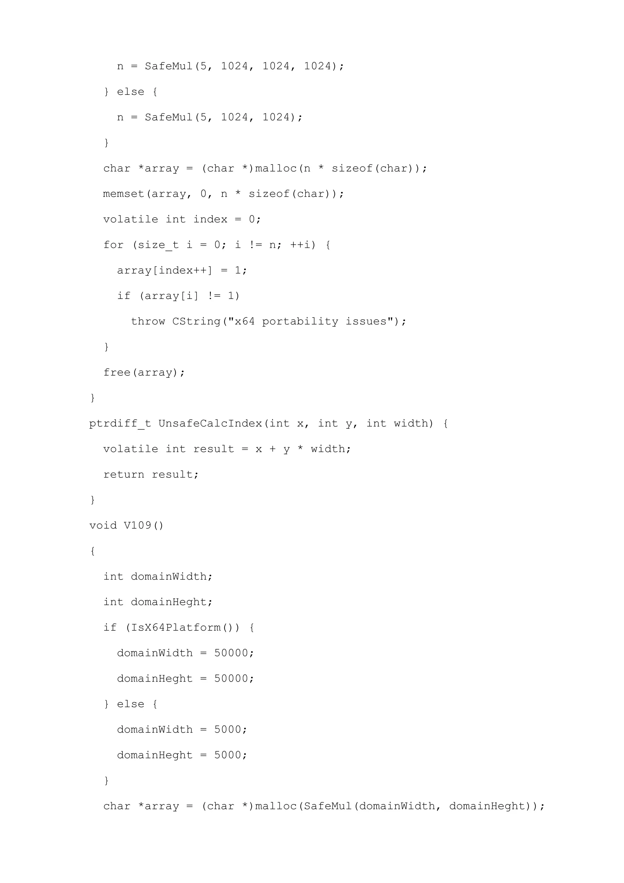 n = SafeMul(5, 1024, 1024, 1024);

    } else {

        n = SafeMul(5, 1024, 1024);

    }

    char *array = (char *)malloc(n * sizeof(char));

    memset(array, 0, n * sizeof(char));

    volatile int index = 0;

    for (size_t i = 0; i != n; ++i) {

        array[index++] = 1;

        if (array[i] != 1)

         throw CString("x64 portability issues");

    }

    free(array);

}

ptrdiff_t UnsafeCalcIndex(int x, int y, int width) {

    volatile int result = x + y * width;

    return result;

}

void V109()

{

    int domainWidth;

    int domainHeght;

    if (IsX64Platform()) {

        domainWidth = 50000;

        domainHeght = 50000;

    } else {

        domainWidth = 5000;

        domainHeght = 5000;

    }

    char *array = (char *)malloc(SafeMul(domainWidth, domainHeght));
 