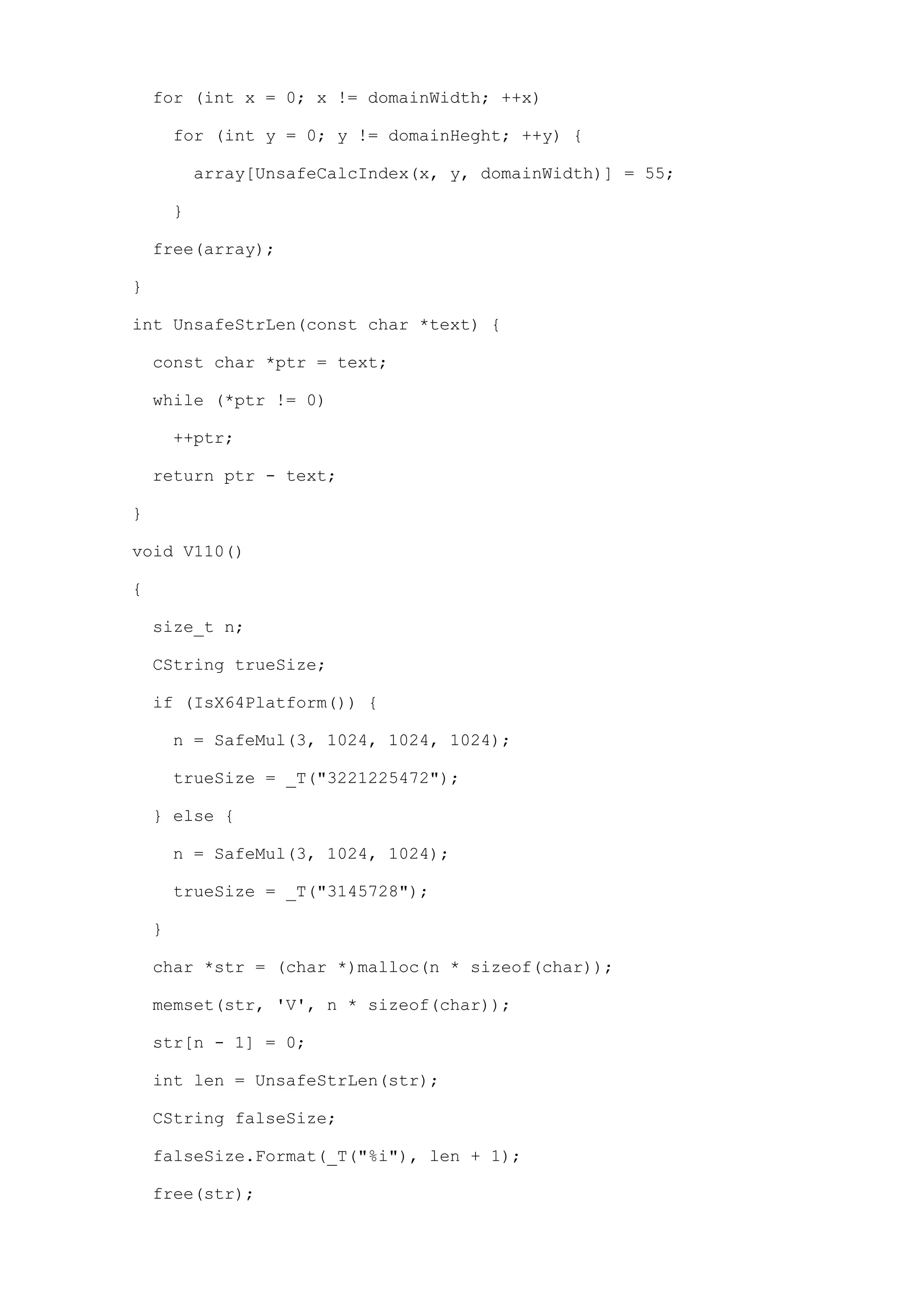 for (int x = 0; x != domainWidth; ++x)

        for (int y = 0; y != domainHeght; ++y) {

            array[UnsafeCalcIndex(x, y, domainWidth)] = 55;

        }

    free(array);

}

int UnsafeStrLen(const char *text) {

    const char *ptr = text;

    while (*ptr != 0)

        ++ptr;

    return ptr - text;

}

void V110()

{

    size_t n;

    CString trueSize;

    if (IsX64Platform()) {

        n = SafeMul(3, 1024, 1024, 1024);

        trueSize = _T("3221225472");

    } else {

        n = SafeMul(3, 1024, 1024);

        trueSize = _T("3145728");

    }

    char *str = (char *)malloc(n * sizeof(char));

    memset(str, 'V', n * sizeof(char));

    str[n - 1] = 0;

    int len = UnsafeStrLen(str);

    CString falseSize;

    falseSize.Format(_T("%i"), len + 1);

    free(str);
 
