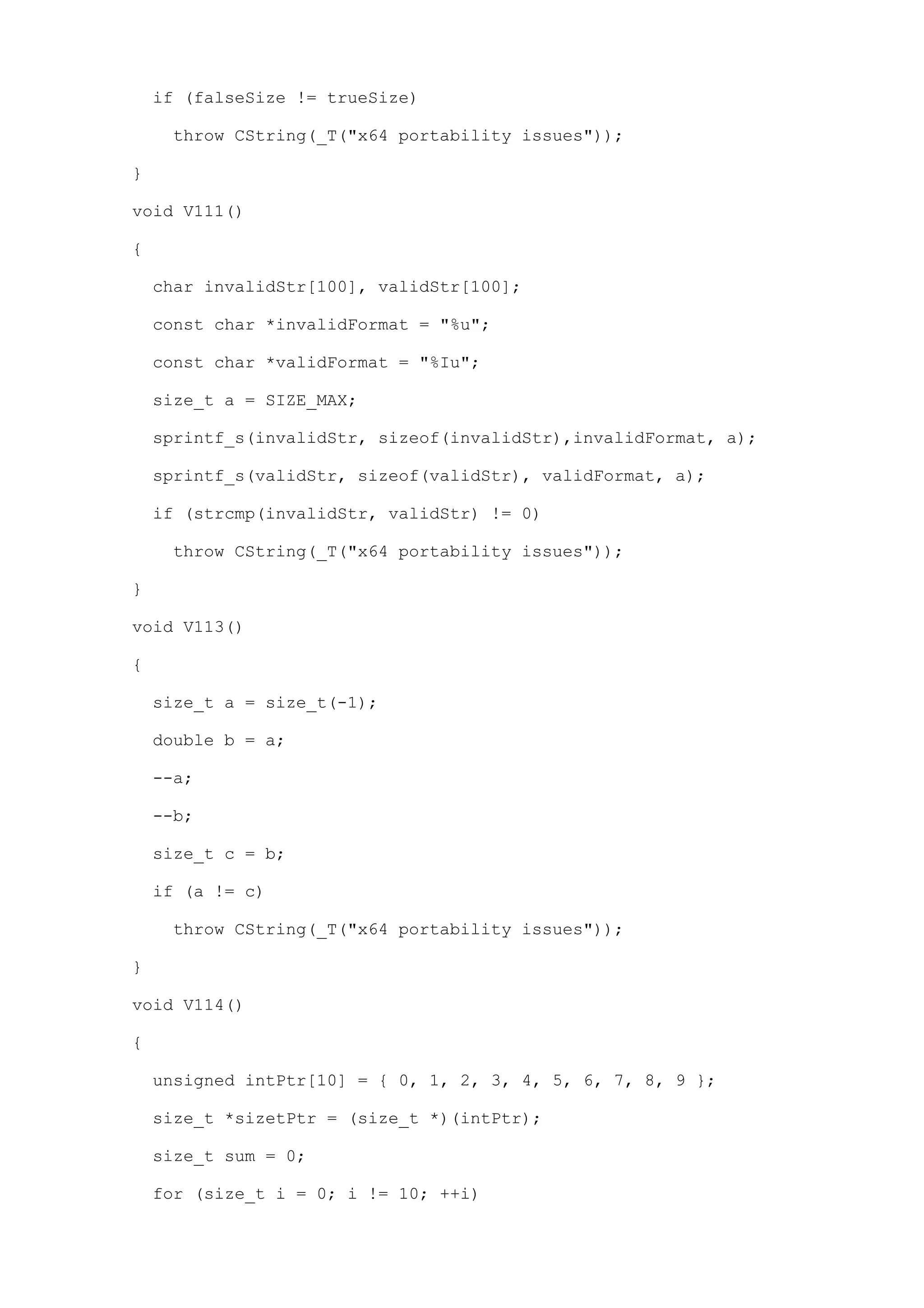if (falseSize != trueSize)

     throw CString(_T("x64 portability issues"));

}

void V111()

{

    char invalidStr[100], validStr[100];

    const char *invalidFormat = "%u";

    const char *validFormat = "%Iu";

    size_t a = SIZE_MAX;

    sprintf_s(invalidStr, sizeof(invalidStr),invalidFormat, a);

    sprintf_s(validStr, sizeof(validStr), validFormat, a);

    if (strcmp(invalidStr, validStr) != 0)

     throw CString(_T("x64 portability issues"));

}

void V113()

{

    size_t a = size_t(-1);

    double b = a;

    --a;

    --b;

    size_t c = b;

    if (a != c)

     throw CString(_T("x64 portability issues"));

}

void V114()

{

    unsigned intPtr[10] = { 0, 1, 2, 3, 4, 5, 6, 7, 8, 9 };

    size_t *sizetPtr = (size_t *)(intPtr);

    size_t sum = 0;

    for (size_t i = 0; i != 10; ++i)
 
