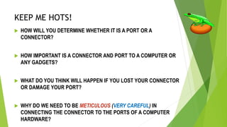 KEEP ME HOTS!
 HOW WILL YOU DETERMINE WHETHER IT IS A PORT OR A
CONNECTOR?
 HOW IMPORTANT IS A CONNECTOR AND PORT TO A COMPUTER OR
ANY GADGETS?
 WHAT DO YOU THINK WILL HAPPEN IF YOU LOST YOUR CONNECTOR
OR DAMAGE YOUR PORT?
 WHY DO WE NEED TO BE METICULOUS (VERY CAREFUL) IN
CONNECTING THE CONNECTOR TO THE PORTS OF A COMPUTER
HARDWARE?
 