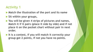 Activity 1
 Match the illustration of the port and its name
 Sit within your groups,
 You will be given 4 strips of pictures and names,
Match it if it pairs (place it side by side) and if not
place it on the pocket chart without pair in next
order.
 It is a contest, if you will match it correctly your
group got 2 points, if not you have no points.
 