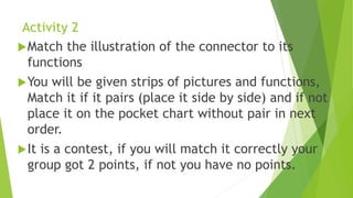 Activity 2
Match the illustration of the connector to its
functions
You will be given strips of pictures and functions,
Match it if it pairs (place it side by side) and if not
place it on the pocket chart without pair in next
order.
It is a contest, if you will match it correctly your
group got 2 points, if not you have no points.
 