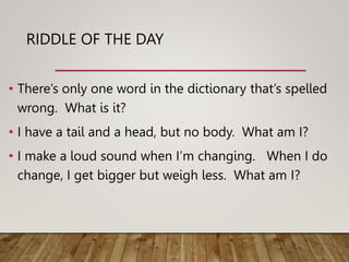 RIDDLE OF THE DAY
• There’s only one word in the dictionary that’s spelled
wrong. What is it?
• I have a tail and a head, but no body. What am I?
• I make a loud sound when I’m changing. When I do
change, I get bigger but weigh less. What am I?
 