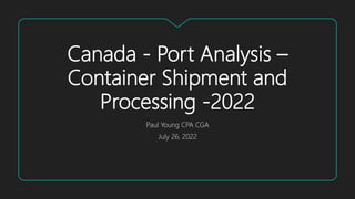 Canada - Port Analysis –
Container Shipment and
Processing -2022
Paul Young CPA CGA
July 26, 2022
 