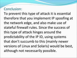 Conclusion:
To prevent this type of attack it is essential
therefore that you implement IP spoofing at
the network edge, and also make use of
stateful firewall rules. Since the success of
this type of attack hinges around the
predictability of the IP ID, using systems
that don’t succumb to this (mainly newer
versions of Linux and Solaris) would be best,
although not necessarily possible.
 