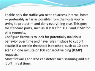 Enable only the traffic you need to access internal hosts
— preferably as far as possible from the hosts you’re
trying to protect — and deny everything else. This goes
for standard ports, such as TCP 80 for HTTP and ICMP for
ping requests.
Configure firewalls to look for potentially malicious
behavior over time and have rules in place to cut off
attacks if a certain threshold is reached, such as 10 port
scans in one minute or 100 consecutive ping (ICMP)
requests.
Most firewalls and IPSs can detect such scanning and cut
it off in real time.
 