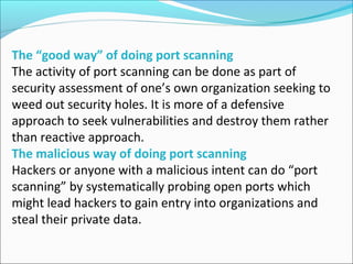 The “good way” of doing port scanning
The activity of port scanning can be done as part of
security assessment of one’s own organization seeking to
weed out security holes. It is more of a defensive
approach to seek vulnerabilities and destroy them rather
than reactive approach.
The malicious way of doing port scanning
Hackers or anyone with a malicious intent can do “port
scanning” by systematically probing open ports which
might lead hackers to gain entry into organizations and
steal their private data.
 