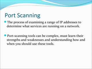 Port Scanning
The process of examining a range of IP addresses to
determine what services are running on a network.
Port-scanning tools can be complex, must learn their
strengths and weaknesses and understanding how and
when you should use these tools.
 
