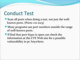 Conduct Test
Scan all ports when doing a test, not just the well-
known ports. (Ports 1 to 1023)
Many programs use port numbers outside the range
of well-known ports.
If find that port 65301 is open can check the
information at the CVE Web site for a possible
vulnerability in pc Anywhere.
 