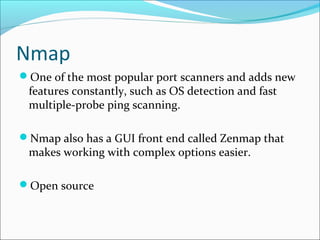 Nmap
One of the most popular port scanners and adds new
features constantly, such as OS detection and fast
multiple-probe ping scanning.
Nmap also has a GUI front end called Zenmap that
makes working with complex options easier.
Open source
 